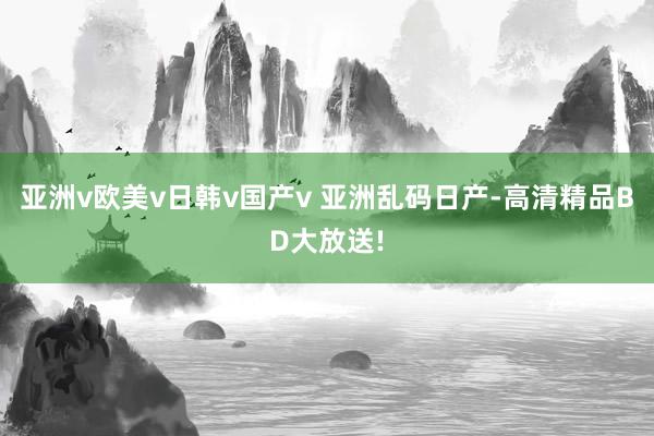 亚洲v欧美v日韩v国产v 亚洲乱码日产-高清精品BD大放送!