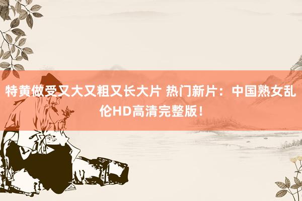 特黄做受又大又粗又长大片 热门新片：中国熟女乱伦HD高清完整版！