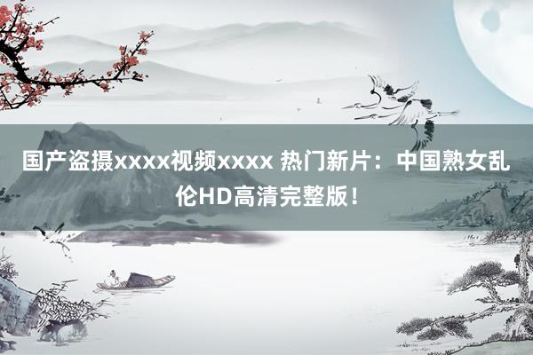 国产盗摄xxxx视频xxxx 热门新片：中国熟女乱伦HD高清完整版！