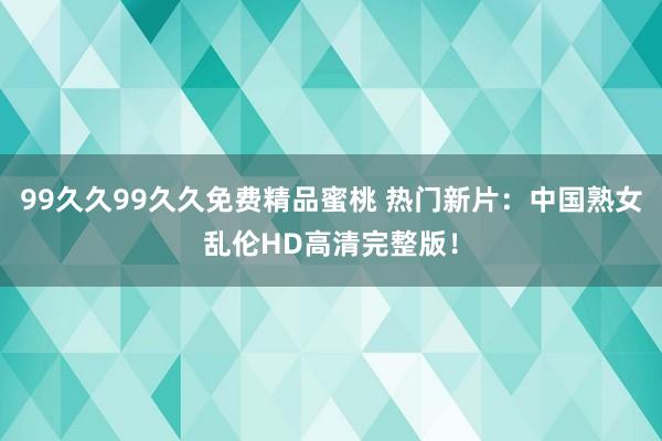 99久久99久久免费精品蜜桃 热门新片：中国熟女乱伦HD高清完整版！
