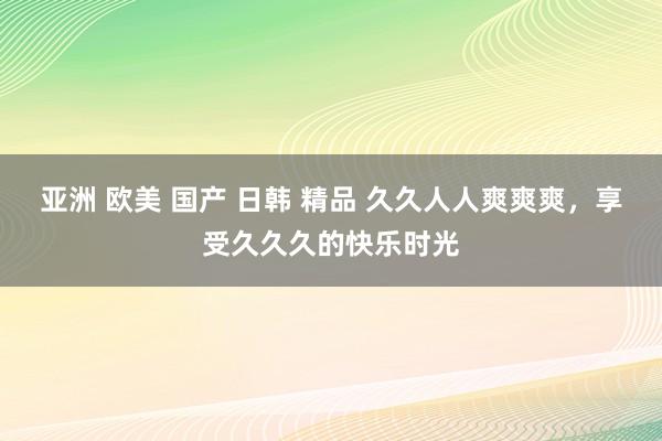 亚洲 欧美 国产 日韩 精品 久久人人爽爽爽，享受久久久的快乐时光