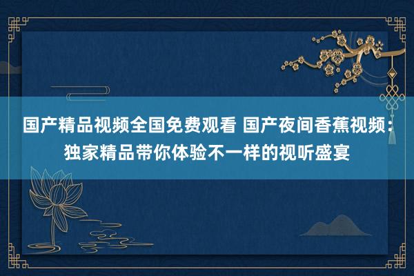 国产精品视频全国免费观看 国产夜间香蕉视频：独家精品带你体验不一样的视听盛宴