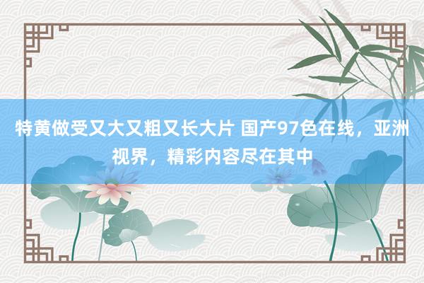特黄做受又大又粗又长大片 国产97色在线，亚洲视界，精彩内容尽在其中