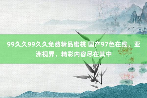 99久久99久久免费精品蜜桃 国产97色在线，亚洲视界，精彩内容尽在其中