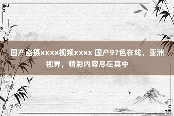 国产盗摄xxxx视频xxxx 国产97色在线，亚洲视界，精彩内容尽在其中