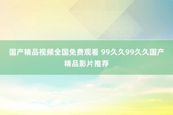 国产精品视频全国免费观看 99久久99久久国产精品影片推荐