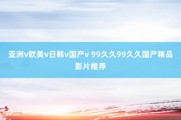 亚洲v欧美v日韩v国产v 99久久99久久国产精品影片推荐