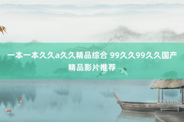 一本一本久久a久久精品综合 99久久99久久国产精品影片推荐