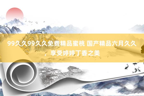 99久久99久久免费精品蜜桃 国产精品六月久久，享受婷婷丁香之美