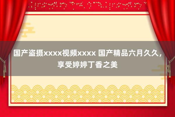 国产盗摄xxxx视频xxxx 国产精品六月久久，享受婷婷丁香之美