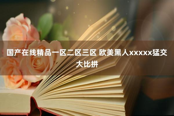 国产在线精品一区二区三区 欧美黑人xxxxx猛交大比拼