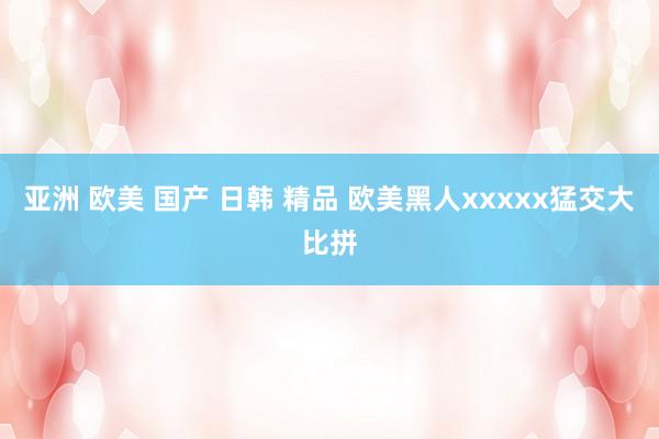 亚洲 欧美 国产 日韩 精品 欧美黑人xxxxx猛交大比拼