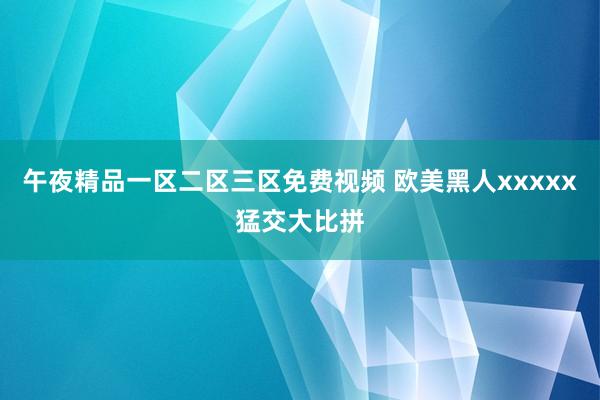 午夜精品一区二区三区免费视频 欧美黑人xxxxx猛交大比拼
