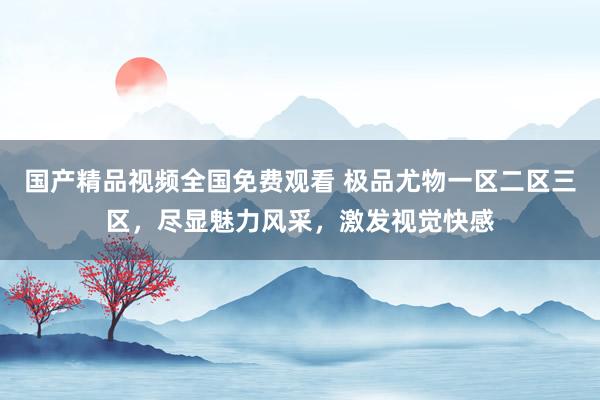 国产精品视频全国免费观看 极品尤物一区二区三区，尽显魅力风采，激发视觉快感
