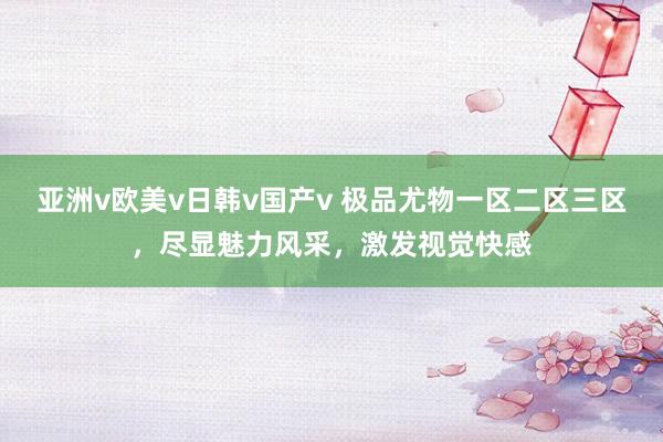 亚洲v欧美v日韩v国产v 极品尤物一区二区三区，尽显魅力风采，激发视觉快感