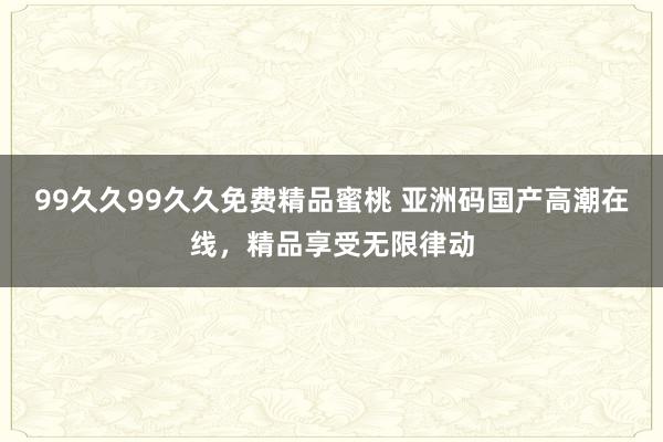 99久久99久久免费精品蜜桃 亚洲码国产高潮在线，精品享受无限律动