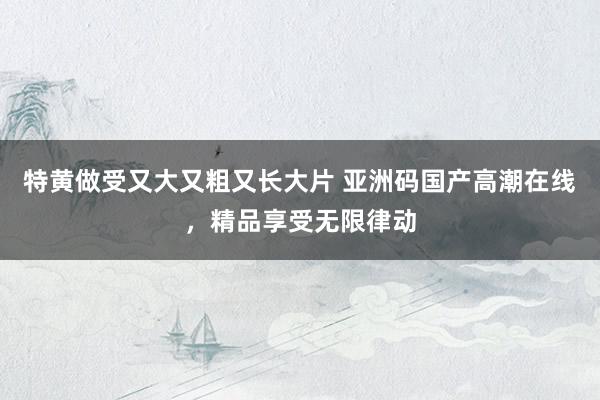 特黄做受又大又粗又长大片 亚洲码国产高潮在线，精品享受无限律动