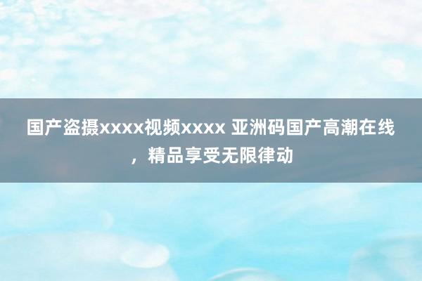 国产盗摄xxxx视频xxxx 亚洲码国产高潮在线，精品享受无限律动
