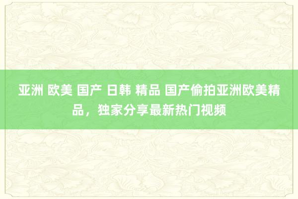 亚洲 欧美 国产 日韩 精品 国产偷拍亚洲欧美精品，独家分享最新热门视频