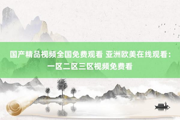国产精品视频全国免费观看 亚洲欧美在线观看：一区二区三区视频免费看