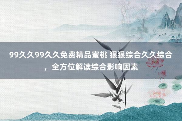 99久久99久久免费精品蜜桃 狠狠综合久久综合，全方位解读综合影响因素