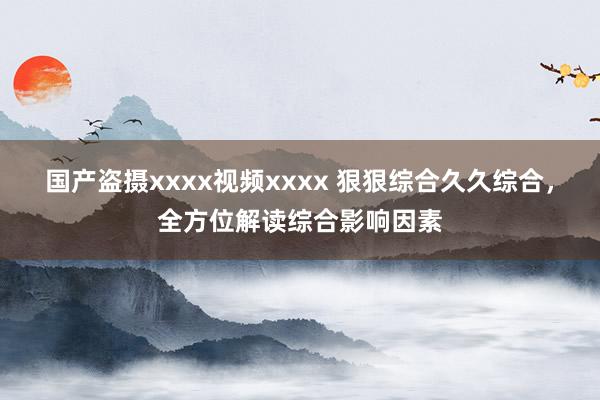 国产盗摄xxxx视频xxxx 狠狠综合久久综合，全方位解读综合影响因素