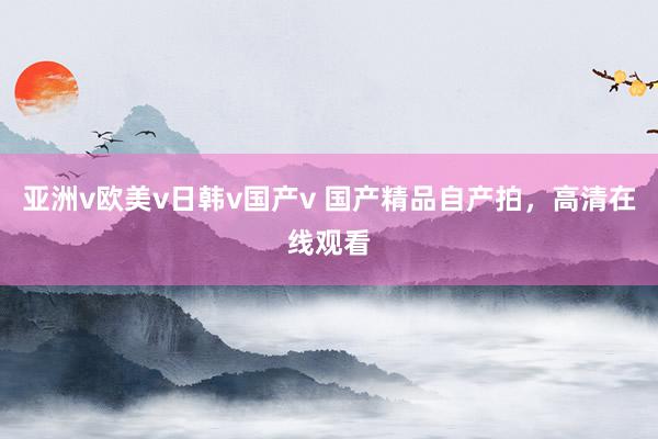 亚洲v欧美v日韩v国产v 国产精品自产拍，高清在线观看