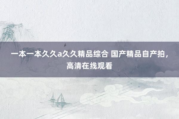 一本一本久久a久久精品综合 国产精品自产拍，高清在线观看