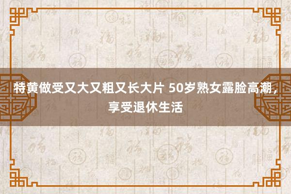 特黄做受又大又粗又长大片 50岁熟女露脸高潮，享受退休生活