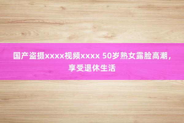 国产盗摄xxxx视频xxxx 50岁熟女露脸高潮，享受退休生活