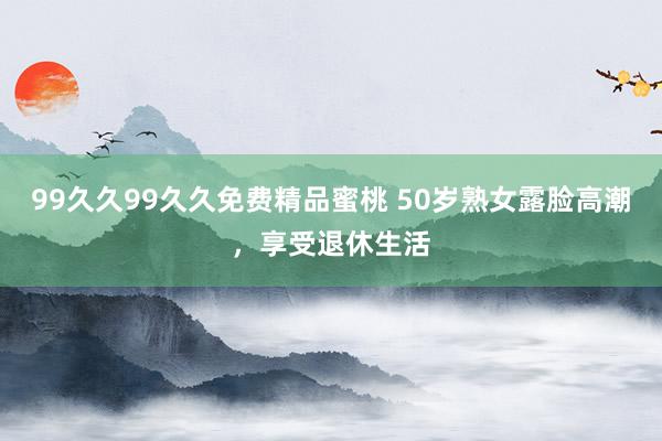 99久久99久久免费精品蜜桃 50岁熟女露脸高潮，享受退休生活