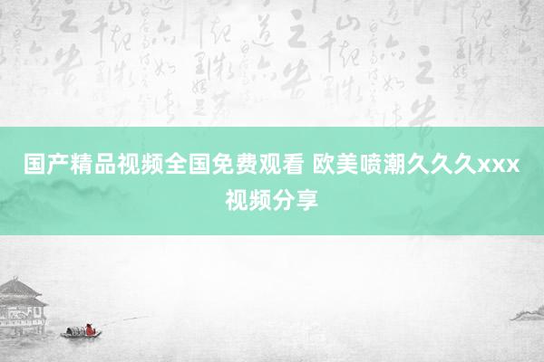 国产精品视频全国免费观看 欧美喷潮久久久xxx视频分享