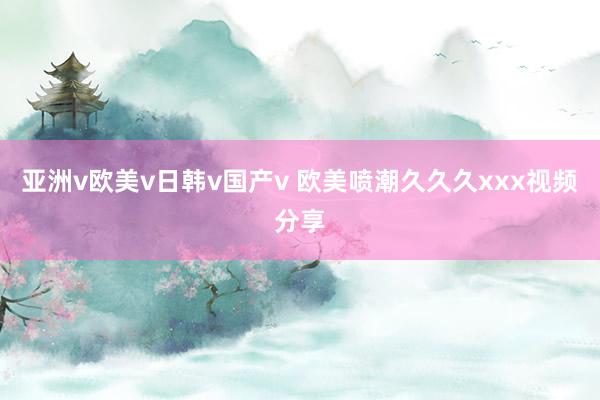 亚洲v欧美v日韩v国产v 欧美喷潮久久久xxx视频分享