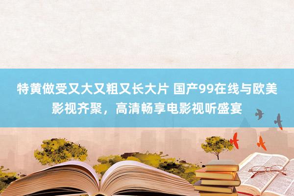 特黄做受又大又粗又长大片 国产99在线与欧美影视齐聚，高清畅享电影视听盛宴