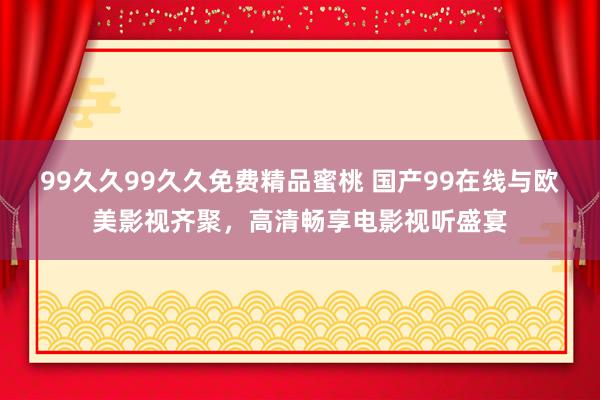 99久久99久久免费精品蜜桃 国产99在线与欧美影视齐聚，高清畅享电影视听盛宴