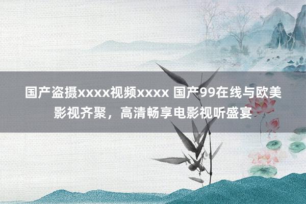 国产盗摄xxxx视频xxxx 国产99在线与欧美影视齐聚，高清畅享电影视听盛宴