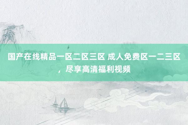 国产在线精品一区二区三区 成人免费区一二三区，尽享高清福利视频