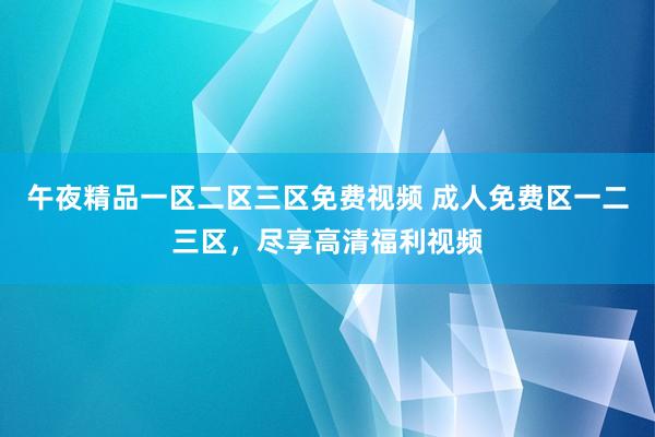午夜精品一区二区三区免费视频 成人免费区一二三区，尽享高清福利视频