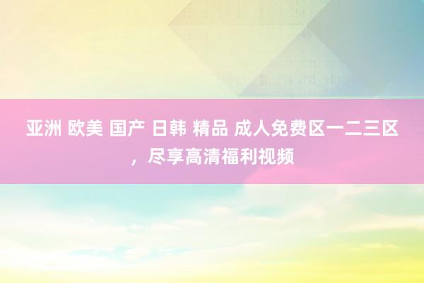亚洲 欧美 国产 日韩 精品 成人免费区一二三区，尽享高清福利视频