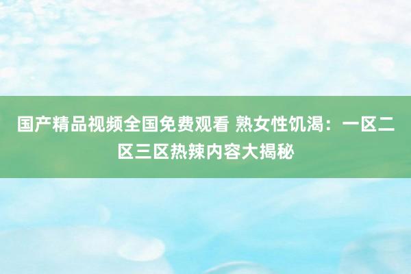 国产精品视频全国免费观看 熟女性饥渴：一区二区三区热辣内容大揭秘