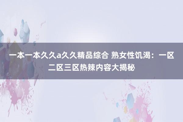 一本一本久久a久久精品综合 熟女性饥渴：一区二区三区热辣内容大揭秘