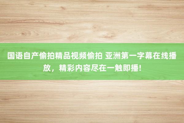 国语自产偷拍精品视频偷拍 亚洲第一字幕在线播放，精彩内容尽在一触即播!