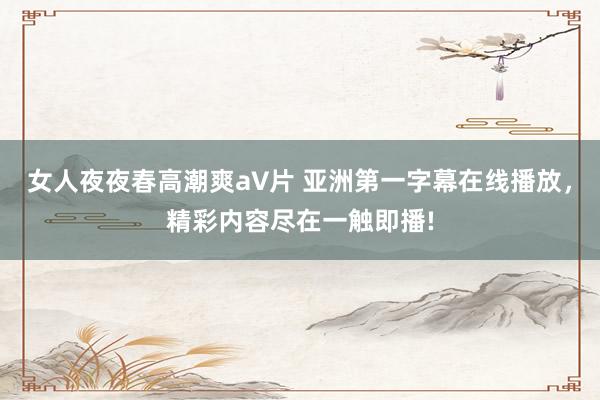 女人夜夜春高潮爽a∨片 亚洲第一字幕在线播放，精彩内容尽在一触即播!