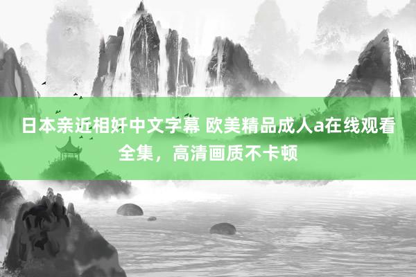 日本亲近相奷中文字幕 欧美精品成人a在线观看全集，高清画质不卡顿