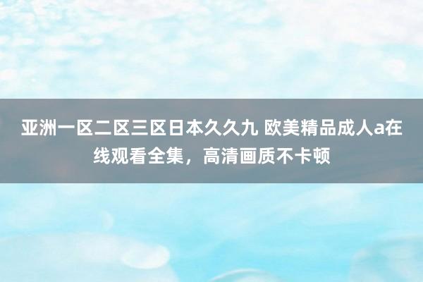 亚洲一区二区三区日本久久九 欧美精品成人a在线观看全集，高清画质不卡顿