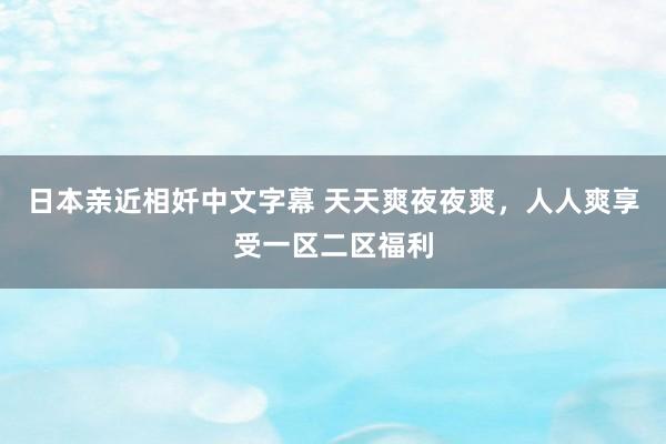 日本亲近相奷中文字幕 天天爽夜夜爽，人人爽享受一区二区福利