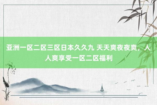 亚洲一区二区三区日本久久九 天天爽夜夜爽，人人爽享受一区二区福利