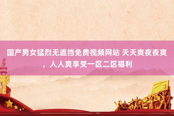 国产男女猛烈无遮挡免费视频网站 天天爽夜夜爽，人人爽享受一区二区福利