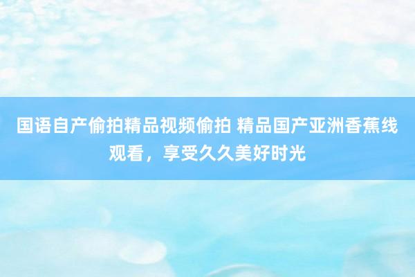 国语自产偷拍精品视频偷拍 精品国产亚洲香蕉线观看，享受久久美好时光