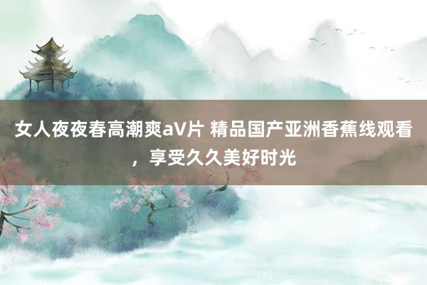 女人夜夜春高潮爽a∨片 精品国产亚洲香蕉线观看，享受久久美好时光